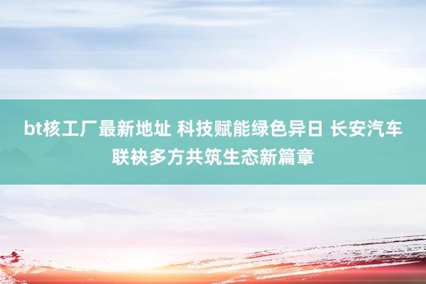bt核工厂最新地址 科技赋能绿色异日 长安汽车联袂多方共筑生态新篇章
