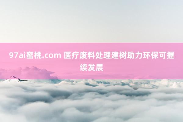 97ai蜜桃.com 医疗废料处理建树助力环保可握续发展