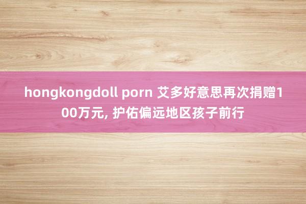 hongkongdoll porn 艾多好意思再次捐赠100万元, 护佑偏远地区孩子前行