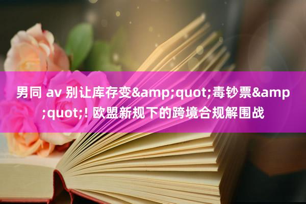 男同 av 别让库存变&quot;毒钞票&quot;! 欧盟新规下的跨境合规解围战