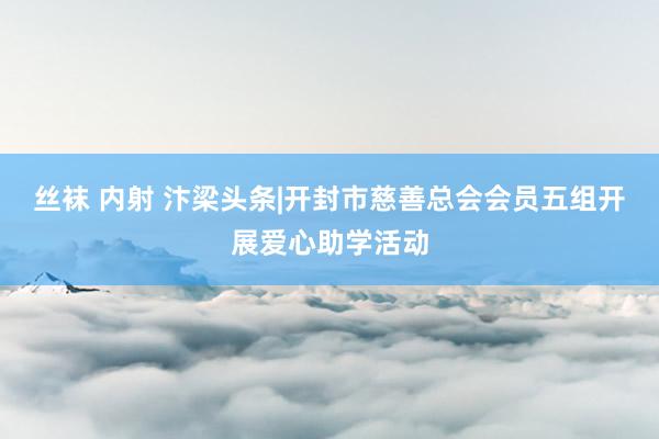 丝袜 内射 汴梁头条|开封市慈善总会会员五组开展爱心助学活动