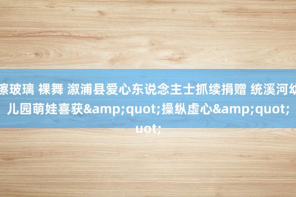 擦玻璃 裸舞 溆浦县爱心东说念主士抓续捐赠 统溪河幼儿园萌娃喜获&quot;操纵虚心&quot;