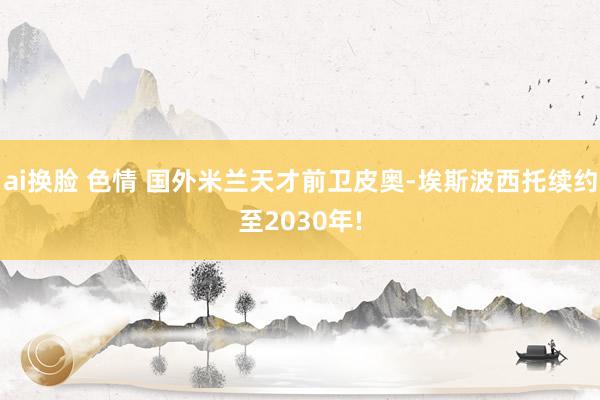 ai换脸 色情 国外米兰天才前卫皮奥-埃斯波西托续约至2030年!