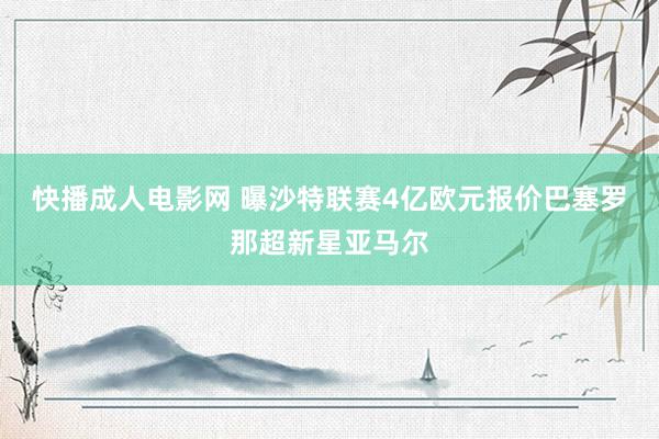 快播成人电影网 曝沙特联赛4亿欧元报价巴塞罗那超新星亚马尔
