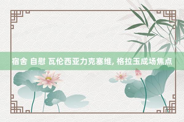 宿舍 自慰 瓦伦西亚力克塞维, 格拉玉成场焦点