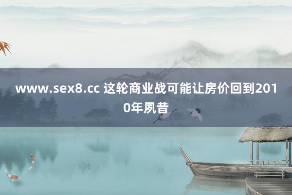 www.sex8.cc 这轮商业战可能让房价回到2010年夙昔