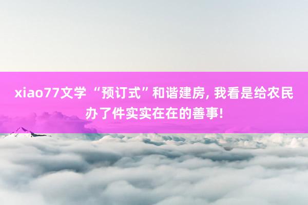 xiao77文学 “预订式”和谐建房, 我看是给农民办了件实实在在的善事!