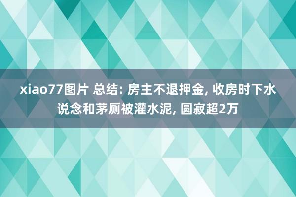 xiao77图片 总结: 房主不退押金, 收房时下水说念和茅厕被灌水泥, 圆寂超2万