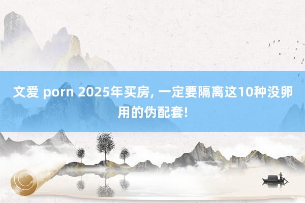 文爱 porn 2025年买房, 一定要隔离这10种没卵用的伪配套!