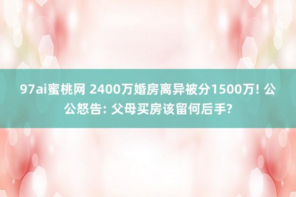 97ai蜜桃网 2400万婚房离异被分1500万! 公公怒告: 父母买房该留何后手?
