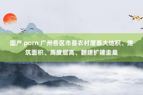 国产 porn 广州各区市县农村屋基大地积、建筑面积、高度层高、翻建扩建圭臬