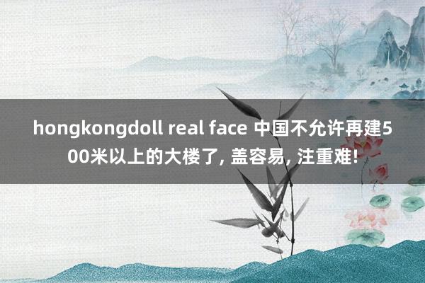 hongkongdoll real face 中国不允许再建500米以上的大楼了, 盖容易, 注重难!