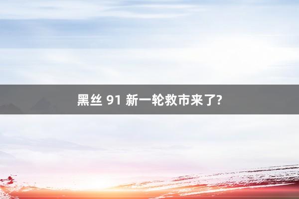 黑丝 91 新一轮救市来了?