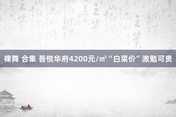 裸舞 合集 吾悦华府4200元/㎡“白菜价”激勉可贵