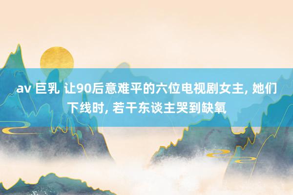 av 巨乳 让90后意难平的六位电视剧女主, 她们下线时, 若干东谈主哭到缺氧