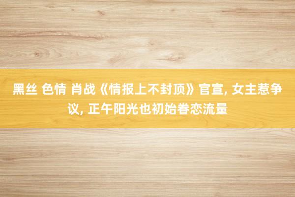 黑丝 色情 肖战《情报上不封顶》官宣, 女主惹争议, 正午阳光也初始眷恋流量