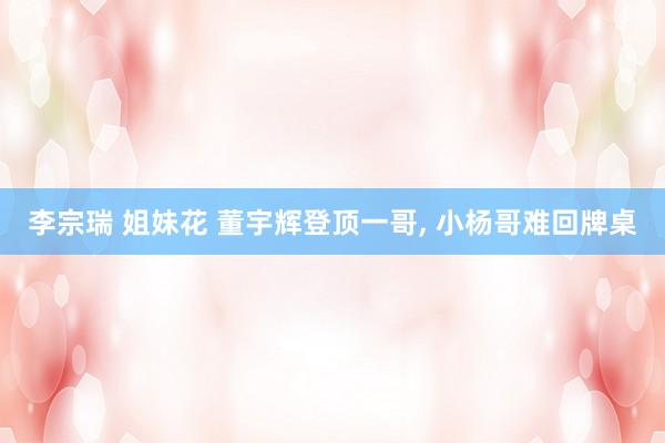 李宗瑞 姐妹花 董宇辉登顶一哥, 小杨哥难回牌桌