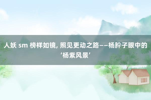 人妖 sm 榜样如镜, 照见更动之路——杨肸子眼中的‘杨紫风景’