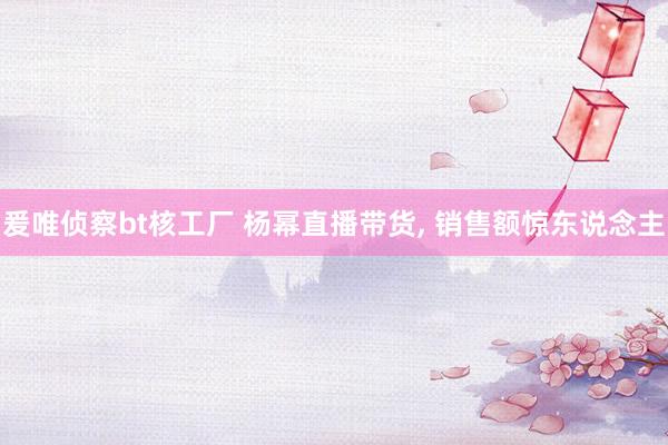 爰唯侦察bt核工厂 杨幂直播带货, 销售额惊东说念主
