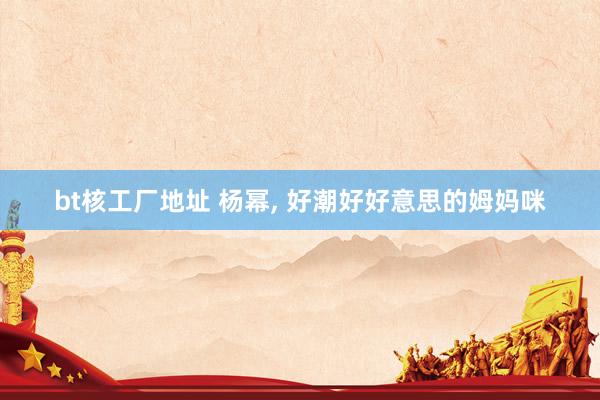 bt核工厂地址 杨幂, 好潮好好意思的姆妈咪