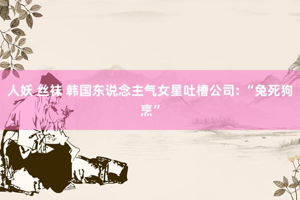 人妖 丝袜 韩国东说念主气女星吐槽公司: “兔死狗烹”