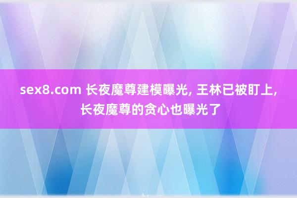 sex8.com 长夜魔尊建模曝光, 王林已被盯上, 长夜魔尊的贪心也曝光了