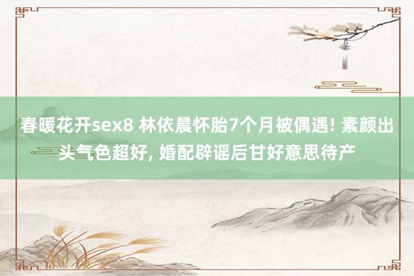 春暖花开sex8 林依晨怀胎7个月被偶遇! 素颜出头气色超好, 婚配辟谣后甘好意思待产