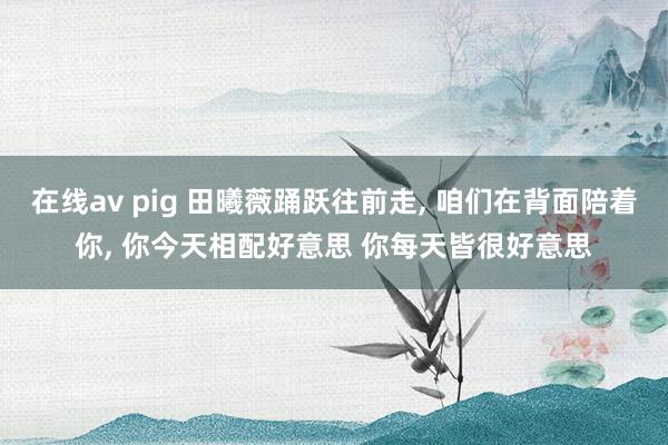 在线av pig 田曦薇踊跃往前走, 咱们在背面陪着你, 你今天相配好意思 你每天皆很好意思