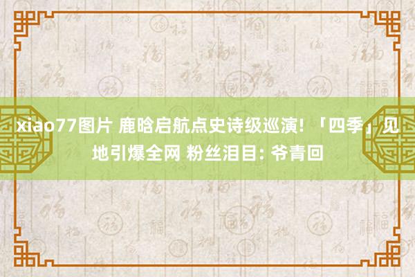 xiao77图片 鹿晗启航点史诗级巡演! 「四季」见地引爆全网 粉丝泪目: 爷青回