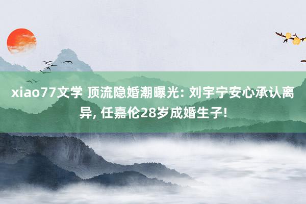 xiao77文学 顶流隐婚潮曝光: 刘宇宁安心承认离异, 任嘉伦28岁成婚生子!