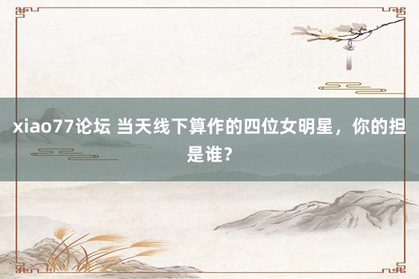 xiao77论坛 当天线下算作的四位女明星，你的担是谁？