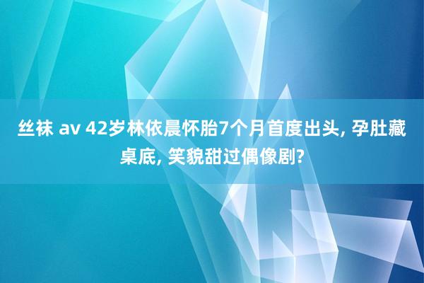 丝袜 av 42岁林依晨怀胎7个月首度出头, 孕肚藏桌底, 笑貌甜过偶像剧?