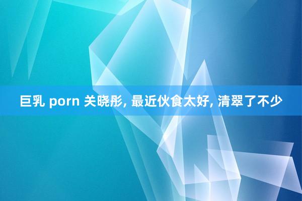 巨乳 porn 关晓彤, 最近伙食太好, 清翠了不少