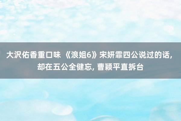 大沢佑香重口味 《浪姐6》宋妍霏四公说过的话, 却在五公全健忘, 曹颖平直拆台
