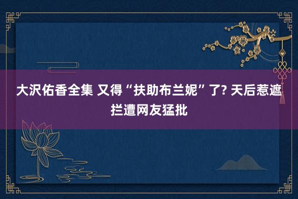 大沢佑香全集 又得“扶助布兰妮”了? 天后惹遮拦遭网友猛批