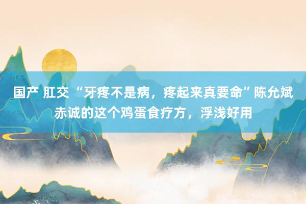 国产 肛交 “牙疼不是病，疼起来真要命”陈允斌赤诚的这个鸡蛋食疗方，浮浅好用