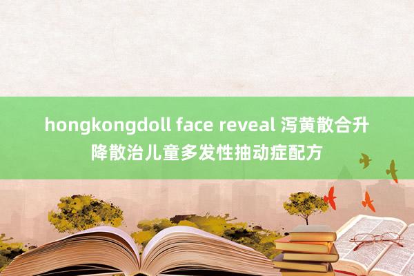 hongkongdoll face reveal 泻黄散合升降散治儿童多发性抽动症配方