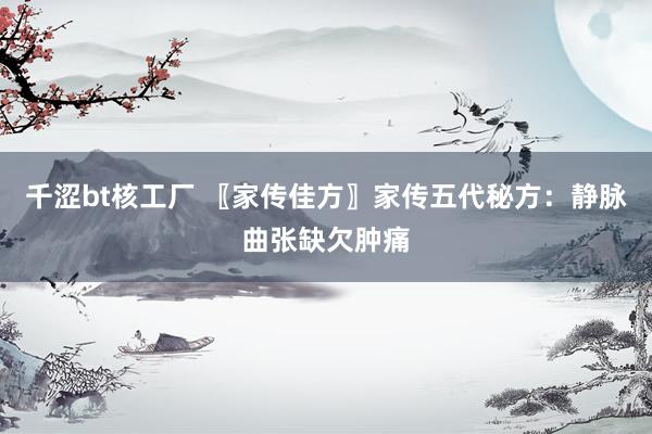 千涩bt核工厂 〖家传佳方〗家传五代秘方：静脉曲张缺欠肿痛