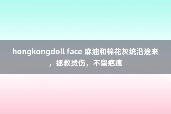 hongkongdoll face 麻油和棉花灰统沿途来，拯救烫伤，不留疤痕