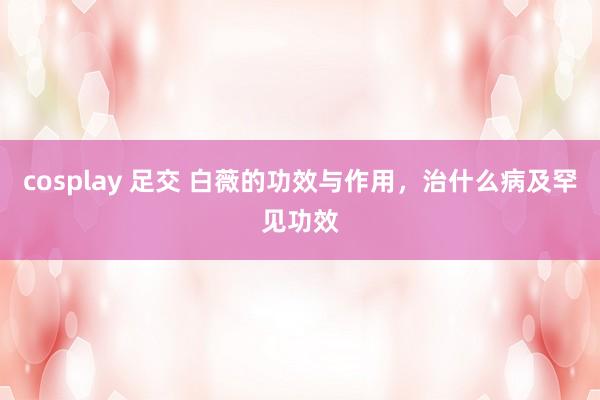 cosplay 足交 白薇的功效与作用，治什么病及罕见功效
