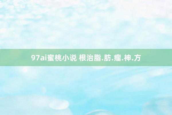97ai蜜桃小说 根治脂.肪.瘤.神.方
