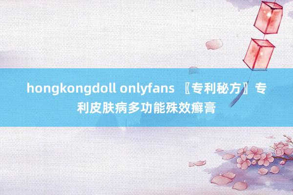 hongkongdoll onlyfans 〖专利秘方〗专利皮肤病多功能殊效癣膏