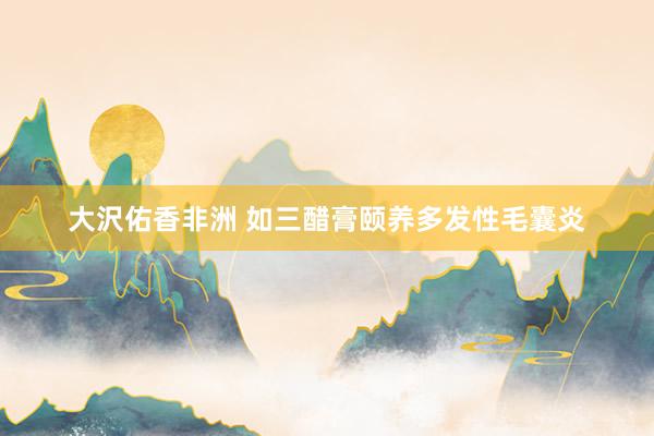 大沢佑香非洲 如三醋膏颐养多发性毛囊炎