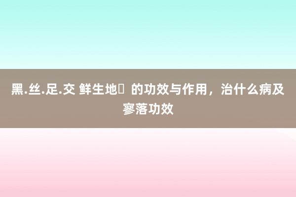 黑.丝.足.交 鲜生地​的功效与作用，治什么病及寥落功效