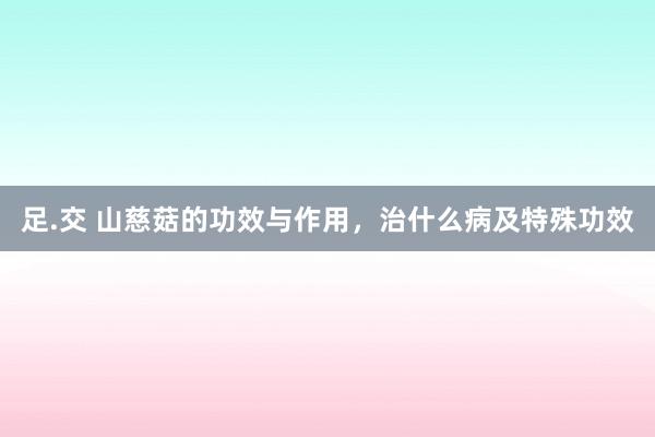 足.交 山慈菇的功效与作用，治什么病及特殊功效