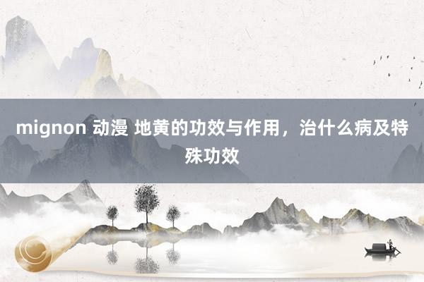 mignon 动漫 地黄的功效与作用，治什么病及特殊功效