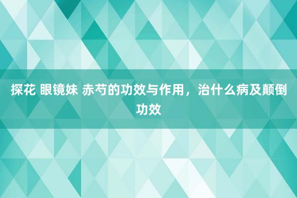 探花 眼镜妹 赤芍的功效与作用，治什么病及颠倒功效