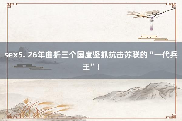 sex5. 26年曲折三个国度坚抓抗击苏联的“一代兵王”！