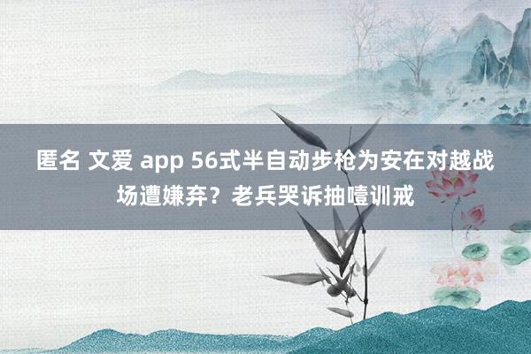 匿名 文爱 app 56式半自动步枪为安在对越战场遭嫌弃？老兵哭诉抽噎训戒
