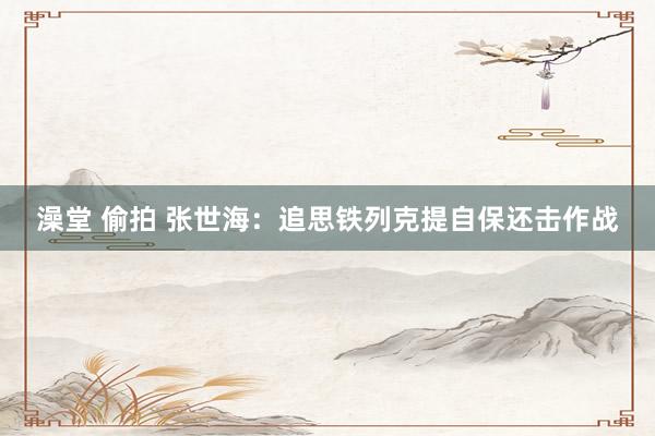 澡堂 偷拍 张世海：追思铁列克提自保还击作战